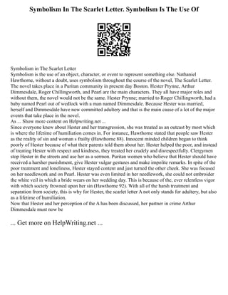 Symbolism In The Scarlet Letter. Symbolism Is The Use Of
Symbolism in The Scarlet Letter
Symbolism is the use of an object, character, or event to represent something else. Nathaniel
Hawthorne, without a doubt, uses symbolism throughout the course of the novel, The Scarlet Letter.
The novel takes place in a Puritan community in present day Boston. Hester Prynne, Arthur
Dimmesdale, Roger Chillingworth, and Pearl are the main characters. They all have major roles and
without them, the novel would not be the same. Hester Prynne; married to Roger Chillingworth, had a
baby named Pearl out of wedlock with a man named Dimmesdale. Because Hester was married,
herself and Dimmesdale have now committed adultery and that is the main cause of a lot of the major
events that take place in the novel.
As ... Show more content on Helpwriting.net ...
Since everyone knew about Hester and her transgression, she was treated as an outcast by most which
is where the lifetime of humiliation comes in. For instance, Hawthorne stated that people saw Hester
as the reality of sin and woman s frailty (Hawthorne 88). Innocent minded children began to think
poorly of Hester because of what their parents told them about her. Hester helped the poor, and instead
of treating Hester with respect and kindness, they treated her crudely and disrespectfully. Clergymen
stop Hester in the streets and use her as a sermon. Puritan women who believe that Hester should have
received a harsher punishment, give Hester vulgar gestures and make impolite remarks. In spite of the
poor treatment and loneliness, Hester stayed content and just turned the other cheek. She was focused
on her needlework and on Pearl. Hester was even limited in her needlework, she could not embroider
the white veil in which a bride wears on her wedding day. This is because of the, ever relentless vigor
with which society frowned upon her sin (Hawthorne 92). With all of the harsh treatment and
separation from society, this is why for Hester, the scarlet letter A not only stands for adultery, but also
as a lifetime of humiliation.
Now that Hester and her perception of the A has been discussed, her partner in crime Arthur
Dimmesdale must now be
... Get more on HelpWriting.net ...
 