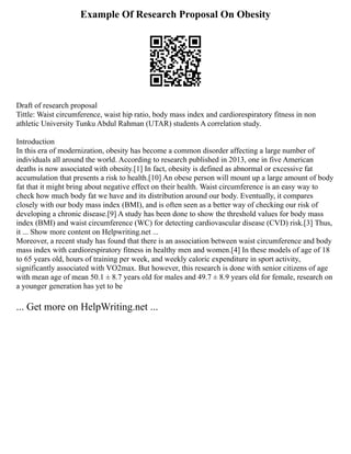Example Of Research Proposal On Obesity
Draft of research proposal
Tittle: Waist circumference, waist hip ratio, body mass index and cardiorespiratory fitness in non
athletic University Tunku Abdul Rahman (UTAR) students A correlation study.
Introduction
In this era of modernization, obesity has become a common disorder affecting a large number of
individuals all around the world. According to research published in 2013, one in five American
deaths is now associated with obesity.[1] In fact, obesity is defined as abnormal or excessive fat
accumulation that presents a risk to health.[10] An obese person will mount up a large amount of body
fat that it might bring about negative effect on their health. Waist circumference is an easy way to
check how much body fat we have and its distribution around our body. Eventually, it compares
closely with our body mass index (BMI), and is often seen as a better way of checking our risk of
developing a chronic disease.[9] A study has been done to show the threshold values for body mass
index (BMI) and waist circumference (WC) for detecting cardiovascular disease (CVD) risk.[3] Thus,
it ... Show more content on Helpwriting.net ...
Moreover, a recent study has found that there is an association between waist circumference and body
mass index with cardiorespiratory fitness in healthy men and women.[4] In these models of age of 18
to 65 years old, hours of training per week, and weekly caloric expenditure in sport activity,
significantly associated with VO2max. But however, this research is done with senior citizens of age
with mean age of mean 50.1 ± 8.7 years old for males and 49.7 ± 8.9 years old for female, research on
a younger generation has yet to be
... Get more on HelpWriting.net ...
 