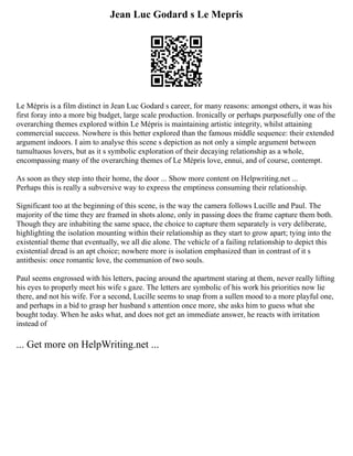 Jean Luc Godard s Le Mepris
Le Mépris is a film distinct in Jean Luc Godard s career, for many reasons: amongst others, it was his
first foray into a more big budget, large scale production. Ironically or perhaps purposefully one of the
overarching themes explored within Le Mépris is maintaining artistic integrity, whilst attaining
commercial success. Nowhere is this better explored than the famous middle sequence: their extended
argument indoors. I aim to analyse this scene s depiction as not only a simple argument between
tumultuous lovers, but as it s symbolic exploration of their decaying relationship as a whole,
encompassing many of the overarching themes of Le Mépris love, ennui, and of course, contempt.
As soon as they step into their home, the door ... Show more content on Helpwriting.net ...
Perhaps this is really a subversive way to express the emptiness consuming their relationship.
Significant too at the beginning of this scene, is the way the camera follows Lucille and Paul. The
majority of the time they are framed in shots alone, only in passing does the frame capture them both.
Though they are inhabiting the same space, the choice to capture them separately is very deliberate,
highlighting the isolation mounting within their relationship as they start to grow apart; tying into the
existential theme that eventually, we all die alone. The vehicle of a failing relationship to depict this
existential dread is an apt choice; nowhere more is isolation emphasized than in contrast of it s
antithesis: once romantic love, the communion of two souls.
Paul seems engrossed with his letters, pacing around the apartment staring at them, never really lifting
his eyes to properly meet his wife s gaze. The letters are symbolic of his work his priorities now lie
there, and not his wife. For a second, Lucille seems to snap from a sullen mood to a more playful one,
and perhaps in a bid to grasp her husband s attention once more, she asks him to guess what she
bought today. When he asks what, and does not get an immediate answer, he reacts with irritation
instead of
... Get more on HelpWriting.net ...
 