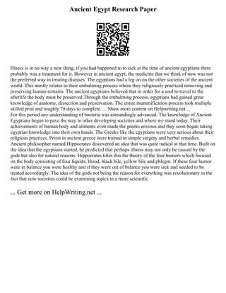 Ancient Egypt Research Paper
Illness is in no way a new thing, if you had happened to to sick at the time of ancient egyptians there
probably was a treatment for it. However in ancient egypt, the medicine that we think of now was not
the preferred way in treating diseases. The egyptians had a leg on on the other societies of the ancient
world. This mostly relates to their embalming process where they religiously practiced removing and
preserving human remains. The ancient egyptians believed that in order for a soul to travel to the
afterlife the body must be preserved.Through the embalming process, egyptians had gained great
knowledge of anatomy, dissection and preservation. The entire mummification process took multiple
skilled prist and roughly 70 days to complete. ... Show more content on Helpwriting.net ...
For this period any understanding of bacteria was astoundingly advanced. The knowledge of Ancient
Egyptians began to pave the way to other developing societies and where we stand today. Their
achievements of human body and ailments even made the greeks envious and they soon began taking
egyptian knowledge into their own hands. The Greeks like the egyptians were very serious about their
religious practices. Priest in ancient greece were trained in simple surgery and herbal remedies.
Ancient philosopher named Hippocrates discovered an idea that was quite radical at that time. Built on
the idea that the egyptians started, he predicted that perhaps illness may not only be caused by the
gods but also for natural reasons. Hippocrates titles this the theory of the four humors which focused
on the body consisting of four liquids; blood, black bile, yellow bile and phlegm. If these four humor
were in balance you were healthy and if they were out of balance you were sick and needed to be
treated accordingly. The idea of the gods not being the reason for everything was revolutionary in the
fact that now societies could be examining topics in a more scientific
... Get more on HelpWriting.net ...
 