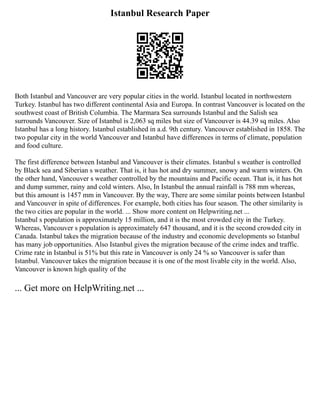 Istanbul Research Paper
Both Istanbul and Vancouver are very popular cities in the world. Istanbul located in northwestern
Turkey. Istanbul has two different continental Asia and Europa. In contrast Vancouver is located on the
southwest coast of British Columbia. The Marmara Sea surrounds Istanbul and the Salish sea
surrounds Vancouver. Size of Istanbul is 2,063 sq miles but size of Vancouver is 44.39 sq miles. Also
Istanbul has a long history. Istanbul established in a.d. 9th century. Vancouver established in 1858. The
two popular city in the world Vancouver and Istanbul have differences in terms of climate, population
and food culture.
The first difference between Istanbul and Vancouver is their climates. Istanbul s weather is controlled
by Black sea and Siberian s weather. That is, it has hot and dry summer, snowy and warm winters. On
the other hand, Vancouver s weather controlled by the mountains and Pacific ocean. That is, it has hot
and dump summer, rainy and cold winters. Also, In Istanbul the annual rainfall is 788 mm whereas,
but this amount is 1457 mm in Vancouver. By the way, There are some similar points between Istanbul
and Vancouver in spite of differences. For example, both cities has four season. The other similarity is
the two cities are popular in the world. ... Show more content on Helpwriting.net ...
Istanbul s population is approximately 15 million, and it is the most crowded city in the Turkey.
Whereas, Vancouver s population is approximately 647 thousand, and it is the second crowded city in
Canada. Istanbul takes the migration because of the industry and economic developments so Istanbul
has many job opportunities. Also Istanbul gives the migration because of the crime index and traffic.
Crime rate in Istanbul is 51% but this rate in Vancouver is only 24 % so Vancouver is safer than
Istanbul. Vancouver takes the migration because it is one of the most livable city in the world. Also,
Vancouver is known high quality of the
... Get more on HelpWriting.net ...
 