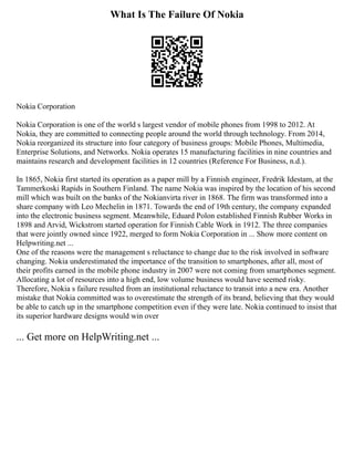 What Is The Failure Of Nokia
Nokia Corporation
Nokia Corporation is one of the world s largest vendor of mobile phones from 1998 to 2012. At
Nokia, they are committed to connecting people around the world through technology. From 2014,
Nokia reorganized its structure into four category of business groups: Mobile Phones, Multimedia,
Enterprise Solutions, and Networks. Nokia operates 15 manufacturing facilities in nine countries and
maintains research and development facilities in 12 countries (Reference For Business, n.d.).
In 1865, Nokia first started its operation as a paper mill by a Finnish engineer, Fredrik Idestam, at the
Tammerkoski Rapids in Southern Finland. The name Nokia was inspired by the location of his second
mill which was built on the banks of the Nokianvirta river in 1868. The firm was transformed into a
share company with Leo Mechelin in 1871. Towards the end of 19th century, the company expanded
into the electronic business segment. Meanwhile, Eduard Polon established Finnish Rubber Works in
1898 and Arvid, Wickstrom started operation for Finnish Cable Work in 1912. The three companies
that were jointly owned since 1922, merged to form Nokia Corporation in ... Show more content on
Helpwriting.net ...
One of the reasons were the management s reluctance to change due to the risk involved in software
changing. Nokia underestimated the importance of the transition to smartphones, after all, most of
their profits earned in the mobile phone industry in 2007 were not coming from smartphones segment.
Allocating a lot of resources into a high end, low volume business would have seemed risky.
Therefore, Nokia s failure resulted from an institutional reluctance to transit into a new era. Another
mistake that Nokia committed was to overestimate the strength of its brand, believing that they would
be able to catch up in the smartphone competition even if they were late. Nokia continued to insist that
its superior hardware designs would win over
... Get more on HelpWriting.net ...
 