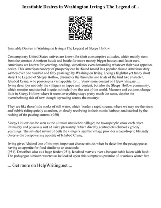 Insatiable Desires in Washington Irving s The Legend of...
Insatiable Desires in Washington Irving s The Legend of Sleepy Hollow
Contemporary United States natives are known for their consumptive attitudes, which mainly stem
from the constant American hustle and bustle for more money, bigger houses, and faster cars.
Americans are known for yearning, needing, sometimes even demanding whatever their vast appetites
desire. This American concept of prosperity can be found rooted in a popular classic American story
written over one hundred and fifty years ago by Washington Irving. Irving s frightful yet funny short
story The Legend of Sleepy Hollow, chronicles the triumphs and trials of the bird like character,
Ichabod Crane, who possesses a vast appetite for ... Show more content on Helpwriting.net ...
Irving describes not only the villagers as happy and content, but also the Sleepy Hollow community,
which remains undisturbed in quiet solitude from the rest of the world. Manners and customs change
little in Sleepy Hollow where it seems everything stays pretty much the same, despite the
overwhelming tide of new thought spreading across the country:
They are like those little nooks of still water, which border a rapid stream, where we may see the straw
and bubble riding quietly at anchor, or slowly revolving in their mimic harbour, undisturbed by the
rushing of the passing current. (950)
Sleepy Hollow can be seen as the ultimate untouched village; the townspeople know each other
intimately and possess a sort of naive pleasantry, which directly contradicts Ichabod s greedy
yearnings. The satisfied nature of both the villagers and the village provides a backdrop to blatantly
observe the overpowering appetite of Ichabod Crane.
Irving gives Ichabod one of his most important characteristics when he describes the pedagogue as
having an appetite for food similar to an anaconda
(951). Described also as a huge feeder (951), Ichabod marvels over a banquet table laden with food:
The pedagogue s mouth watered as he looked upon this sumptuous promise of luxurious winter fare
... Get more on HelpWriting.net ...
 
