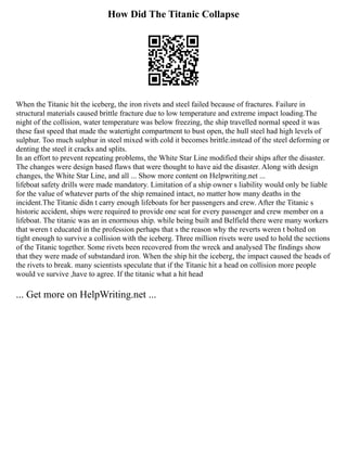 How Did The Titanic Collapse
When the Titanic hit the iceberg, the iron rivets and steel failed because of fractures. Failure in
structural materials caused brittle fracture due to low temperature and extreme impact loading.The
night of the collision, water temperature was below freezing, the ship travelled normal speed it was
these fast speed that made the watertight compartment to bust open, the hull steel had high levels of
sulphur. Too much sulphur in steel mixed with cold it becomes brittle.instead of the steel deforming or
denting the steel it cracks and splits.
In an effort to prevent repeating problems, the White Star Line modified their ships after the disaster.
The changes were design based flaws that were thought to have aid the disaster. Along with design
changes, the White Star Line, and all ... Show more content on Helpwriting.net ...
lifeboat safety drills were made mandatory. Limitation of a ship owner s liability would only be liable
for the value of whatever parts of the ship remained intact, no matter how many deaths in the
incident.The Titanic didn t carry enough lifeboats for her passengers and crew. After the Titanic s
historic accident, ships were required to provide one seat for every passenger and crew member on a
lifeboat. The titanic was an in enormous ship. while being built and Belfield there were many workers
that weren t educated in the profession perhaps that s the reason why the reverts weren t bolted on
tight enough to survive a collision with the iceberg. Three million rivets were used to hold the sections
of the Titanic together. Some rivets been recovered from the wreck and analysed The findings show
that they were made of substandard iron. When the ship hit the iceberg, the impact caused the heads of
the rivets to break. many scientists speculate that if the Titanic hit a head on collision more people
would ve survive ,have to agree. If the titanic what a hit head
... Get more on HelpWriting.net ...
 