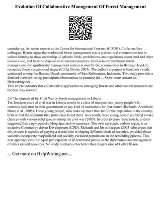 Evolution Of Collaborative Management Of Forest Management
considering. As senior experts at the Center for International Forestry (CIFOR), Colfer and her
colleague, Byron, argue that traditional forest management was a system rural communities use in
upland farming to show ownership of uplands fields, prohibitions and regulations about land and other
resource use, and to settle disputes over natural resources. Similar to the traditional forest
management, the agroforestry management system is used by the communities in Benuaq Dayak to
recognize forest successional stages (Colfer Byron, 2001). The authors argument is based on a study
conducted among the Benuaq Dayak community of East Kalimantan, Indonesia. This study provides a
detailed overview, using participants observations to examine the ... Show more content on
Helpwriting.net ...
This article validates that collaborative approaches to managing forests and other natural resources are
the best way forward.
2.6 The impacts of the Civil War on forest management in Liberia
The fourteen years of civil war in Liberia results in a class of marginalized young people who
currently lack trust in their government or any kind of institutions for that matter (Richards, Archibald,
Bruce et al., 2005). These young people, who make up more than half of the population in the country,
believe that the administrative justice has failed them. As a result, these young people preferred to take
chances with various rebel groups during the civil war (2005). In order to erase these beliefs, a study
suggested that a new peacebuilding approach is necessary. This new approach, authors argue, is an
inclusive Community driven Development (CDD). Richards and his colleagues (2005) also argue that
this process is capable of playing a crucial role in shaping different kinds of societies, provided those
societies incorporate marginalized and socially excluded populations in the rebuilding process. This
new approach calls for equal participation of all interested parties in the distribution and management
of states natural resources. No study reinforces this better than chapter nine of Colfer Byron
... Get more on HelpWriting.net ...
 