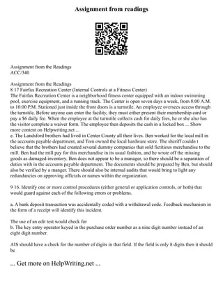 Assignment from readings
Assignment from the Readings
ACC/340
Assignment from the Readings
8 17 Fairfax Recreation Center (Internal Controls at a Fitness Center)
The Fairfax Recreation Center is a neighborhood fitness center equipped with an indoor swimming
pool, exercise equipment, and a running track. The Center is open seven days a week, from 8:00 A.M.
to 10:00 P.M. Stationed just inside the front doors is a turnstile. An employee oversees access through
the turnstile. Before anyone can enter the facility, they must either present their membership card or
pay a $6 daily fee. When the employee at the turnstile collects cash for daily fees, he or she also has
the visitor complete a waiver form. The employee then deposits the cash in a locked box ... Show
more content on Helpwriting.net ...
e. The Landsford brothers had lived in Center County all their lives. Ben worked for the local mill in
the accounts payable department, and Tom owned the local hardware store. The sheriff couldn t
believe that the brothers had created several dummy companies that sold fictitious merchandise to the
mill. Ben had the mill pay for this merchandise in its usual fashion, and he wrote off the missing
goods as damaged inventory. Ben does not appear to be a manager, so there should be a separation of
duties with in the accounts payable department. The documents should be prepared by Ben, but should
also be verified by a manger. There should also be internal audits that would bring to light any
redundancies on approving officials or names within the organization.
9 16. Identify one or more control procedures (either general or application controls, or both) that
would guard against each of the following errors or problems.
a. A bank deposit transaction was accidentally coded with a withdrawal code. Feedback mechanism in
the form of a receipt will identify this incident.
The use of an edit test would check for
b. The key entry operator keyed in the purchase order number as a nine digit number instead of an
eight digit number.
AIS should have a check for the number of digits in that field. If the field is only 8 digits then it should
be
... Get more on HelpWriting.net ...
 