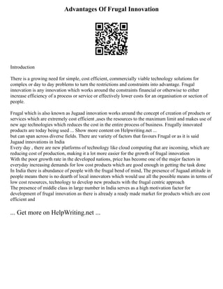 Advantages Of Frugal Innovation
Introduction
There is a growing need for simple, cost efficient, commercially viable technology solutions for
complex or day to day problems to turn the restrictions and constraints into advantage. Frugal
innovation is any innovation which works around the constraints financial or otherwise to either
increase efficiency of a process or service or effectively lower costs for an organisation or section of
people.
Frugal which is also known as Jugaad innovation works around the concept of creation of products or
services which are extremely cost efficient ,uses the resources to the maximum limit and makes use of
new age technologies which reduces the cost in the entire process of business. Frugally innovated
products are today being used ... Show more content on Helpwriting.net ...
but can span across diverse fields. There are variety of factors that favours Frugal or as it is said
Jugaad innovations in India
Every day , there are new platforms of technology like cloud computing that are incoming, which are
reducing cost of production, making it a lot more easier for the growth of frugal innovation
With the poor growth rate in the developed nations, price has become one of the major factors in
everyday increasing demands for low cost products which are good enough in getting the task done
In India there is abundance of people with the frugal bend of mind, The presence of Jugaad attitude in
people means there is no dearth of local innovators which would use all the possible means in terms of
low cost resources, technology to develop new products with the frugal centric approach
The presence of middle class in large number in India serves as a high motivation factor for
development of frugal innovation as there is already a ready made market for products which are cost
efficient and
... Get more on HelpWriting.net ...
 