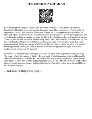 The Importance Of Still Life Art
Food has long been a popular subject in art. For many hundreds of years, people have created
beautiful food based artworks that are cherished, even today. The consumption of food is a shared
experience as is art. I love this idea, that we can all share art. It s an opportunity to collaborate on
ideas and express our creativity and thoughtfulness and it is accessible to all different age groups. This
week I interviewed two artists that are noted for their skill in food inspired art to discuss their artwork.
These are Still life with silverware and lobster by Pieter Claesz and Still Life: The Food Bowl by Ken
and Julia Yonetani. Despite the fact that these works were created four centuries apart, they share
many factors and display the essence of still life art. The aim, for me, of this interview is to identify
the changes in still life art, will there be any use of modern, emerging technologies in the more
modern piece? Or maybe a 3D element?
I am thrilled to be able to shed some light on the still life genre that occupied much of my painting.
The beauty of still life painting is that it reflects so much of what is going on in the world around it.
When this painting was created in 1641, the middle class were gaining prominence. People wanted
other people to know how wealthy and cultured they were. In Still Life with Silverware and Lobster I
chose to include a range of objects that highlighted some of my observations about the world I lived
in. I wanted it to reflect
... Get more on HelpWriting.net ...
 