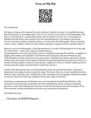 Essay on Hip Hip
The Introduction
Hip hop as a ding an sich is marked by some confusion. Consider the name; is it quot;hip hop, quot;
quot;hip hop quot; or quot;hiphop quot;? You will see all three used in titles in this bibliography. Hip
hop is, at the same time, a cultural phenomenon that developed in the late 70 s in the projects in
Brooklyn and the Bronx, and a musical style from that phenomenon. Nevertheless, hip hop has
become a pervasive element of popular culture, as witnessed by this bibliography. There are hip hop
exercise videos, children s books as well as books, magazines, magazine articles and theses about it.
Before we get to the bibliography, a brief hip hop history is in order. Hip hop began in the mid to late
70 s, but its roots ... Show more content on Helpwriting.net ...
He participated in many early quot;battles, quot; or competitions between DJs and MCs. In addition to
rapping, these battles were decided on who had the more interesting collection of breaks to play.
Afrika Bambatta s breaks were drawn from many genres, including rock, rhythm amp; blues, mambo,
German disco and calypso.4 This aspect in hip hop, incorporating quot;found sounds quot; (which can
include recorded samples of music by other groups in addition to voices or ambient sounds) has led to
lawsuits when the groups involved failed to credit their sources.5
Another early hip hop innovator was DJ Grandmaster Flash. He extended Kool Herc s break beat
deejaying by pre cueing records to match the songs. This meant there was a much smoother transition
between songs. matching songs. Indeed many of the recordings in the discography identify the number
of beats per minute for each song, enabling a DJ to match songs on this basis.
Scratching, an important part of hip hop music was developed by Grand Wizard Theodore. This
technique involves moving a record back and forth underneath the needle, creating a scratching,
percussive sound. This technique has led some to claim that hip hop has led to the emergence of the
DJ as musician, calling the turntable used in this way a percussion instrument.6
Hip hop has also had
... Get more on HelpWriting.net ...
 