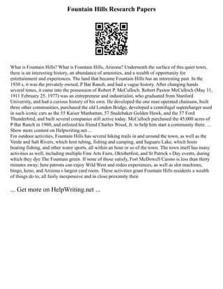 Fountain Hills Research Papers
What is Fountain Hills? What is Fountain Hills, Arizona? Underneath the surface of this quiet town,
there is an interesting history, an abundance of amenities, and a wealth of opportunity for
entertainment and experiences. The land that became Fountain Hills has an interesting past. In the
1930 s, it was the privately owned, P Bar Ranch, and had a vague history. After changing hands
several times, it came into the possession of Robert P. McCulloch. Robert Paxton McCulloch (May 11,
1911 February 25, 1977) was an entrepreneur and industrialist, who graduated from Stanford
University, and had a curious history of his own. He developed the one man operated chainsaw, built
three other communities, purchased the old London Bridge, developed a centrifugal supercharger used
in such iconic cars as the 55 Kaiser Manhattan, 57 Studebaker Golden Hawk, and the 57 Ford
Thunderbird, and built several companies still active today. McCulloch purchased the 45,000 acres of
P Bar Ranch in 1960, and enlisted his friend Charles Wood, Jr. to help him start a community there. ...
Show more content on Helpwriting.net ...
For outdoor activities, Fountain Hills has several hiking trails in and around the town, as well as the
Verde and Salt Rivers, which host tubing, fishing and camping, and Saguaro Lake, which hosts
boating fishing, and other water sports, all within an hour or so of the town. The town itself has many
activities as well, including multiple Fine Arts Fairs, Oktoberfest, and St Patrick s Day events, during
which they dye The Fountain green. If none of those satisfy, Fort McDowell Casino is less than thirty
minutes away; here patrons can enjoy Wild West and rodeo experiences, as well as slot machines,
bingo, keno, and Arizona s largest card room. These activities grant Fountain Hills residents a wealth
of things do to, all fairly inexpensive and in close proximity their
... Get more on HelpWriting.net ...
 