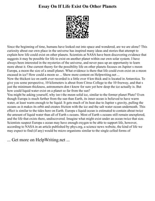 Essay On If Life Exist On Other Planets
Since the beginning of time, humans have looked out into space and wondered, are we are alone? This
curiosity about our own place in the universe has inspired many ideas and stories that attempt to
explain how life could exist on other planets. Scientists at NASA have been discovering evidence that
suggests it may be possible for life to exist on another planet within our own solar system. I have
always been interested in the mysteries of the universe, and never pass up an opportunity to learn
more about it. One current theory for the possibility life on other planets focuses on Jupiter s moon
Europa, a moon the size of a small planet. What evidence is there that life could even exist on a moon
encased in ice? How could a moon so ... Show more content on Helpwriting.net ...
Now the thickest ice on earth ever recorded is a little over 4 km thick and is located in Antarctica. To
give you some perspective, 10 kilometers is about from Citrus College to the 10 freeway, and that s
just the minimum thickness, astronomers don t know for sure yet how deep the ice actually is. But
how could liquid water exist on a planet so far from the sun?
You might be asking yourself, why isn t the moon solid ice, similar to the former planet Pluto? Even
though Europa is much further from the sun than Earth, its inner ocean is believed to have warm
water, at least warm enough to be liquid. It gets much of its heat due to Jupiter s gravity, pulling the
oceans as it makes its orbit and creates friction with the ice and the salt water ocean underneath. This
effect is similar to the tides here on Earth. Europa s liquid ocean is estimated to contain about twice
the amount of liquid water than all of Earth s oceans. Most of Earth s oceans still remain unexplored,
and the life that exists there, undiscovered. Imagine what might exist under an ocean twice that size.
Scientists suspect Europa s ocean may have enough oxygen to be able to support life, however,
according to NASA in an article published by phys.org, a science news website, the kind of life we
may expect to find (if any) would be micro organisms similar to the single celled forms of
... Get more on HelpWriting.net ...
 