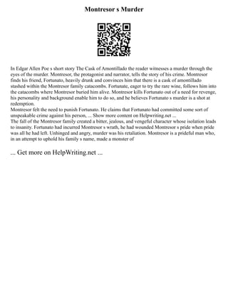 Montresor s Murder
In Edgar Allen Poe s short story The Cask of Amontillado the reader witnesses a murder through the
eyes of the murder. Montresor, the protagonist and narrator, tells the story of his crime. Montresor
finds his friend, Fortunato, heavily drunk and convinces him that there is a cask of amontillado
stashed within the Montresor family catacombs. Fortunate, eager to try the rare wine, follows him into
the catacombs where Montresor buried him alive. Montresor kills Fortunato out of a need for revenge,
his personality and background enable him to do so, and he believes Fortunato s murder is a shot at
redemption.
Montresor felt the need to punish Fortunato. He claims that Fortunato had committed some sort of
unspeakable crime against his person, ... Show more content on Helpwriting.net ...
The fall of the Montresor family created a bitter, jealous, and vengeful character whose isolation leads
to insanity. Fortunato had incurred Montresor s wrath, he had wounded Montresor s pride when pride
was all he had left. Unhinged and angry, murder was his retaliation. Montresor is a prideful man who,
in an attempt to uphold his family s name, made a monster of
... Get more on HelpWriting.net ...
 