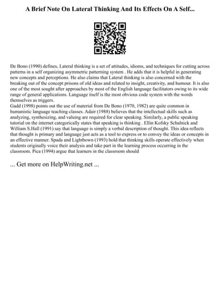A Brief Note On Lateral Thinking And Its Effects On A Self...
De Bono (1990) defines, Lateral thinking is a set of attitudes, idioms, and techniques for cutting across
patterns in a self organizing asymmetric patterning system . He adds that it is helpful in generating
new concepts and perceptions. He also claims that Lateral thinking is also concerned with the
breaking out of the concept prisons of old ideas and related to insight, creativity, and humour. It is also
one of the most sought after approaches by most of the English language facilitators owing to its wide
range of general applications. Language itself is the most obvious code system with the words
themselves as triggers.
Gadd (1998) points out the use of material from De Bono (1970, 1982) are quite common in
humanistic language teaching classes. Adair (1988) believes that the intellectual skills such as
analyzing, synthesizing, and valuing are required for clear speaking. Similarly, a public speaking
tutorial on the internet categorically states that speaking is thinking . Ellin Kofsky Schalnick and
William S.Hall (1991) say that language is simply a verbal description of thought. This idea reflects
that thought is primary and language just acts as a tool to express or to convey the ideas or concepts in
an effective manner. Spada and Lightbown (1993) hold that thinking skills operate effectively when
students originally voice their analysis and take part in the learning process occurring in the
classroom. Pica (1994) argue that learners in the classroom should
... Get more on HelpWriting.net ...
 
