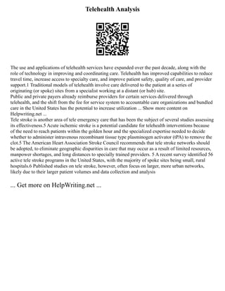 Telehealth Analysis
The use and applications of telehealth services have expanded over the past decade, along with the
role of technology in improving and coordinating care. Telehealth has improved capabilities to reduce
travel time, increase access to specialty care, and improve patient safety, quality of care, and provider
support.1 Traditional models of telehealth involve care delivered to the patient at a series of
originating (or spoke) sites from a specialist working at a distant (or hub) site.
Public and private payers already reimburse providers for certain services delivered through
telehealth, and the shift from the fee for service system to accountable care organizations and bundled
care in the United States has the potential to increase utilization ... Show more content on
Helpwriting.net ...
Tele stroke is another area of tele emergency care that has been the subject of several studies assessing
its effectiveness.5 Acute ischemic stroke is a potential candidate for telehealth interventions because
of the need to reach patients within the golden hour and the specialized expertise needed to decide
whether to administer intravenous recombinant tissue type plasminogen activator (tPA) to remove the
clot.5 The American Heart Association Stroke Council recommends that tele stroke networks should
be adopted, to eliminate geographic disparities in care that may occur as a result of limited resources,
manpower shortages, and long distances to specially trained providers. 5 A recent survey identified 56
active tele stroke programs in the United States, with the majority of spoke sites being small, rural
hospitals.6 Published studies on tele stroke, however, often focus on larger, more urban networks,
likely due to their larger patient volumes and data collection and analysis
... Get more on HelpWriting.net ...
 