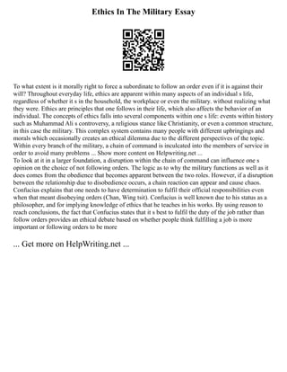 Ethics In The Military Essay
To what extent is it morally right to force a subordinate to follow an order even if it is against their
will? Throughout everyday life, ethics are apparent within many aspects of an individual s life,
regardless of whether it s in the household, the workplace or even the military. without realizing what
they were. Ethics are principles that one follows in their life, which also affects the behavior of an
individual. The concepts of ethics falls into several components within one s life: events within history
such as Muhammad Ali s controversy, a religious stance like Christianity, or even a common structure,
in this case the military. This complex system contains many people with different upbringings and
morals which occasionally creates an ethical dilemma due to the different perspectives of the topic.
Within every branch of the military, a chain of command is inculcated into the members of service in
order to avoid many problems ... Show more content on Helpwriting.net ...
To look at it in a larger foundation, a disruption within the chain of command can influence one s
opinion on the choice of not following orders. The logic as to why the military functions as well as it
does comes from the obedience that becomes apparent between the two roles. However, if a disruption
between the relationship due to disobedience occurs, a chain reaction can appear and cause chaos.
Confucius explains that one needs to have determination to fulfil their official responsibilities even
when that meant disobeying orders (Chan, Wing tsit). Confucius is well known due to his status as a
philosopher, and for implying knowledge of ethics that he teaches in his works. By using reason to
reach conclusions, the fact that Confucius states that it s best to fulfil the duty of the job rather than
follow orders provides an ethical debate based on whether people think fulfilling a job is more
important or following orders to be more
... Get more on HelpWriting.net ...
 
