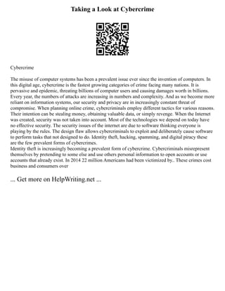 Taking a Look at Cybercrime
Cybercrime
The misuse of computer systems has been a prevalent issue ever since the invention of computers. In
this digital age, cybercrime is the fastest growing categories of crime facing many nations. It is
pervasive and epidemic, threating billions of computer users and causing damages worth in billions.
Every year, the numbers of attacks are increasing in numbers and complexity. And as we become more
reliant on information systems, our security and privacy are in increasingly constant threat of
compromise. When planning online crime, cybercriminals employ different tactics for various reasons.
Their intention can be stealing money, obtaining valuable data, or simply revenge. When the Internet
was created, security was not taken into account. Most of the technologies we depend on today have
no effective security. The security issues of the internet are due to software thinking everyone is
playing by the rules. The design flaw allows cybercriminals to exploit and deliberately cause software
to perform tasks that not designed to do. Identity theft, hacking, spamming, and digital piracy these
are the few prevalent forms of cybercrimes.
Identity theft is increasingly becoming a prevalent form of cybercrime. Cybercriminals misrepresent
themselves by pretending to some else and use others personal information to open accounts or use
accounts that already exist. In 2014 22 million Americans had been victimized by.. These crimes cost
business and consumers over
... Get more on HelpWriting.net ...
 