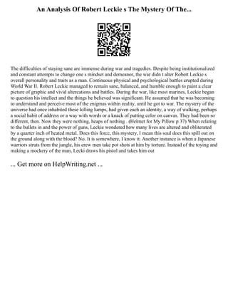 An Analysis Of Robert Leckie s The Mystery Of The...
The difficulties of staying sane are immense during war and tragedies. Despite being institutionalized
and constant attempts to change one s mindset and demeanor, the war didn t alter Robert Leckie s
overall personality and traits as a man. Continuous physical and psychological battles erupted during
World War II. Robert Leckie managed to remain sane, balanced, and humble enough to paint a clear
picture of graphic and vivid altercations and battles. During the war, like most marines, Leckie began
to question his intellect and the things he believed was significant. He assumed that he was becoming
to understand and perceive most of the enigmas within reality, until he got to war. The mystery of the
universe had once inhabited these lolling lumps, had given each an identity, a way of walking, perhaps
a social habit of address or a way with words or a knack of putting color on canvas. They had been so
different, then. Now they were nothing, heaps of nothing . (Helmet for My Pillow p 37) When relating
to the bullets in and the power of guns, Leckie wondered how many lives are altered and obliterated
by a quarter inch of heated metal. Does this force, this mystery, I mean this soul does this spill out on
the ground along with the blood? No. It is somewhere, I know it. Another instance is when a Japanese
warriors struts from the jungle, his crew men take pot shots at him by torture. Instead of the toying and
making a mockery of the man, Lecki draws his pistol and takes him out
... Get more on HelpWriting.net ...
 