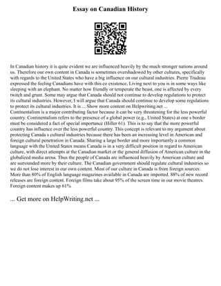 Essay on Canadian History
In Canadian history it is quite evident we are influenced heavily by the much stronger nations around
us. Therefore our own content in Canada is sometimes overshadowed by other cultures, specifically
with regards to the United States who have a big influence on our cultural industries. Pierre Trudeau
expressed the feeling Canadians have with this co existence, Living next to you is in some ways like
sleeping with an elephant. No matter how friendly or temperate the beast, one is affected by every
twitch and grunt. Some may argue that Canada should not continue to develop regulations to protect
its cultural industries. However, I will argue that Canada should continue to develop some regulations
to protect its cultural industries. It is ... Show more content on Helpwriting.net ...
Continentalism is a major contributing factor because it can be very threatening for the less powerful
country. Continentalism refers to the presence of a global power (e.g., United States) at one s border
must be considered a fact of special importance (Hiller 61). This is to say that the more powerful
country has influence over the less powerful country. This concept is relevant to my argument about
protecting Canada s cultural industries because there has been an increasing level in American and
foreign cultural penetration in Canada. Sharing a large border and more importantly a common
language with the United States means Canada is in a very difficult position in regard to American
culture, with direct attempts at the Canadian market or the general diffusion of American culture in the
globalized media arena. Thus the people of Canada are influenced heavily by American culture and
are surrounded more by their culture. The Canadian government should regulate cultural industries so
we do not lose interest in our own content. Most of our culture in Canada is from foreign sources:
More than 80% of English language magazines available in Canada are imported. 88% of new record
releases are foreign content. Foreign films take about 95% of the screen time in our movie theatres.
Foreign content makes up 61%
... Get more on HelpWriting.net ...
 