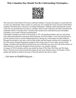 Why Columbus Day Should Not Be Celebrateding Christopher...
The reason the United States Of America celebrates holidays is because the people or events that have
in some way affected the whole country in a good way. For example the reason why the United States
celebrates Presidents Day is because it is George Washington s birthday and he benefited the country
in the best way possible however, there is a holiday where several Americans feel that it should not be
celebrated which is Columbus Day. Columbus Day should not be celebrated because Christopher
Columbus is not worthy of being commemorated.
Christopher Columbus was born in Genoa,Italy in 1451. He had three brothers and one sister along
with a dad named Dominico and mom named Susanna. He left his father s wool weaving business to
join the Genoese Fleet to sail the Mediterranean Sea. During one of adventures his ship crashed in
Portugal but decided to stay there with his little brother and then began working with a mapmaker. In
the 15th century Portugal desperately needed to find a faster route to Asia so they can have better
trading. Columbus then decided he should be the one to find that new route, but with all the rumors on
which direction is fastest he thought he found Asia but it was actually America.
In August of 1942 Columbus and his men sailed the ships of The Nina, The Pinta, and The Santa
Maria. The first of four trips traveled from Spain all across the Atlantic Ocean. On October 12th he
spotted and landed an island in the name of San Salvador but the natives called
... Get more on HelpWriting.net ...
 