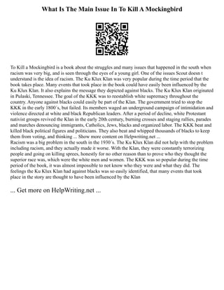 What Is The Main Issue In To Kill A Mockingbird
To Kill a Mockingbird is a book about the struggles and many issues that happened in the south when
racism was very big, and is seen through the eyes of a young girl. One of the issues Scout doesn t
understand is the idea of racism. The Ku Klux Klan was very popular during the time period that the
book takes place. Many events that took place in the book could have easily been influenced by the
Ku Klux Klan. It also explains the message they depicted against blacks. The Ku Klux Klan originated
in Pulaski, Tennessee. The goal of the KKK was to reestablish white supremacy throughout the
country. Anyone against blacks could easily be part of the Klan. The government tried to stop the
KKK in the early 1800´s, but failed. Its members waged an underground campaign of intimidation and
violence directed at white and black Republican leaders. After a period of decline, white Protestant
nativist groups revived the Klan in the early 20th century, burning crosses and staging rallies, parades
and marches denouncing immigrants, Catholics, Jews, blacks and organized labor. The KKK beat and
killed black political figures and politicians. They also beat and whipped thousands of blacks to keep
them from voting, and thinking ... Show more content on Helpwriting.net ...
Racism was a big problem in the south in the 1930´s. The Ku Klux Klan did not help with the problem
including racism, and they actually made it worse. With the Klan, they were constantly terrorizing
people and going on killing sprees, honestly for no other reason than to prove who they thought the
superior race was, which were the white men and women. The KKK was so popular during the time
period of the book, it was almost impossible to not know who they were and what they did. The
feelings the Ku Klux Klan had against blacks was so easily identified, that many events that took
place in the story are thought to have been influenced by the Klan
... Get more on HelpWriting.net ...
 