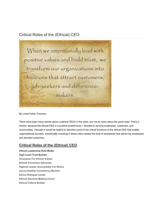 Critical Roles of the (Ethical) CEO
By Linda Fisher Thornton
There have been many stories about unethical CEOs in the news, but not as many about the good ones. That’s a
shame, because the ethical CEO is a positive powerhouse – devoted to serving employees, customers, and
communities. I thought it would be helpful to describe some of the critical functions of the ethical CEO that enable
organizational success. Intentionally investing in these roles creates the kind of workplaces that attract top employees
and devoted customers.
Critical Roles of the (Ethical) CEO
Ethical Leadership Role Model
High Level Trust-Builder
Champion For Ethical Values
Ethical Prevention Advocate
Highest Leader Accountable For Ethics
Accountability Consistency Monitor
Ethics Dialogue Leader
Ethical Decision-Making Coach
Ethical Culture Builder
 