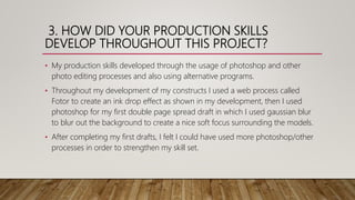 3. HOW DID YOUR PRODUCTION SKILLS
DEVELOP THROUGHOUT THIS PROJECT?
• My production skills developed through the usage of photoshop and other
photo editing processes and also using alternative programs.
• Throughout my development of my constructs I used a web process called
Fotor to create an ink drop effect as shown in my development, then I used
photoshop for my first double page spread draft in which I used gaussian blur
to blur out the background to create a nice soft focus surrounding the models.
• After completing my first drafts, I felt I could have used more photoshop/other
processes in order to strengthen my skill set.
 