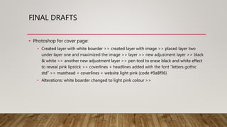 FINAL DRAFTS
• Photoshop for cover page:
• Created layer with white boarder >> created layer with image >> placed layer two
under layer one and maximized the image >> layer >> new adjustment layer >> black
& white >> another new adjustment layer >> pen tool to erase black and white effect
to reveal pink lipstick >> coverlines + headlines added with the font ”letters gothic
std” >> masthead + coverlines + website light pink (code #9a8f96)
• Alterations: white boarder changed to light pink colour >>
 