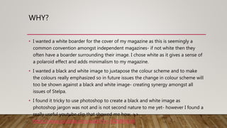 WHY?
• I wanted a white boarder for the cover of my magazine as this is seemingly a
common convention amongst independent magazines- if not white then they
often have a boarder surrounding their image. I chose white as it gives a sense of
a polaroid effect and adds minimalism to my magazine.
• I wanted a black and white image to juxtapose the colour scheme and to make
the colours really emphasized so in future issues the change in colour scheme will
too be shown against a black and white image- creating synergy amongst all
issues of Stelpa.
• I found it tricky to use photoshop to create a black and white image as
photoshop jargon was not and is not second nature to me yet- however I found a
really useful youtube clip that showed me how. >>
https://www.youtube.com/watch?v=-6ZfsBR4LR4
 