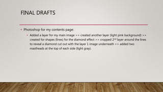 FINAL DRAFTS
• Photoshop for my contents page:
• Added a layer for my main image >> created another layer (light pink background) >>
created for shapes (lines) for the diamond effect >> cropped 2nd layer around the lines
to reveal a diamond cut out with the layer 1 image underneath >> added two
mastheads at the top of each side (light gray).
 