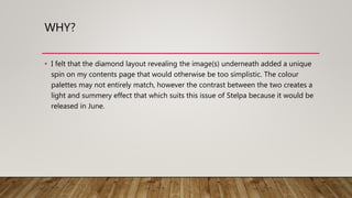 WHY?
• I felt that the diamond layout revealing the image(s) underneath added a unique
spin on my contents page that would otherwise be too simplistic. The colour
palettes may not entirely match, however the contrast between the two creates a
light and summery effect that which suits this issue of Stelpa because it would be
released in June.
 