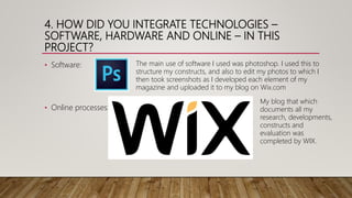 4. HOW DID YOU INTEGRATE TECHNOLOGIES –
SOFTWARE, HARDWARE AND ONLINE – IN THIS
PROJECT?
• Software:
• Online processes:
My blog that which
documents all my
research, developments,
constructs and
evaluation was
completed by WIX.
The main use of software I used was photoshop. I used this to
structure my constructs, and also to edit my photos to which I
then took screenshots as I developed each element of my
magazine and uploaded it to my blog on Wix.com
 