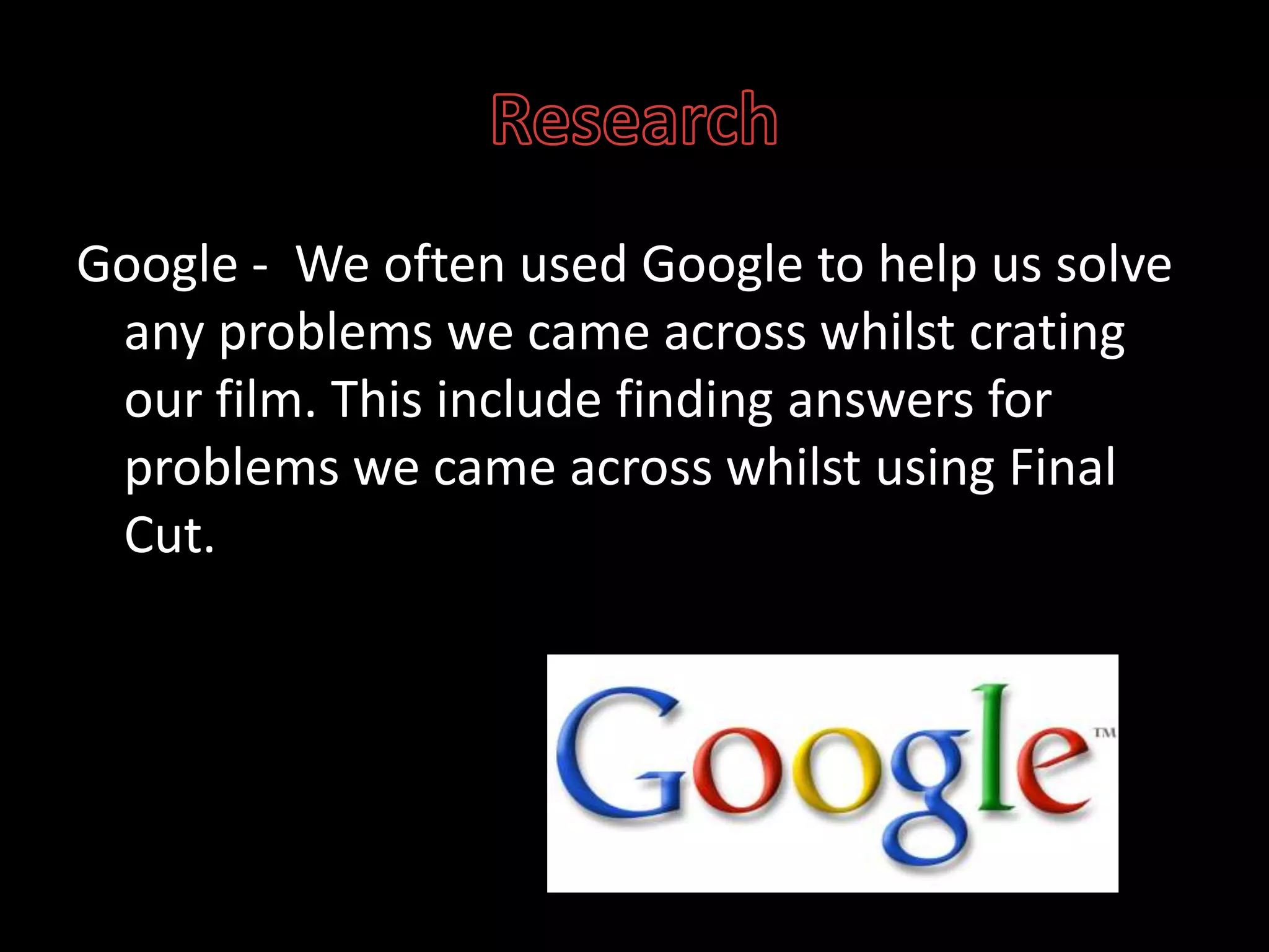 ResearchGoogle -  We often used Google to help us solve any problems we came across whilst crating our film. This include finding answers for problems we came across whilst using Final Cut.