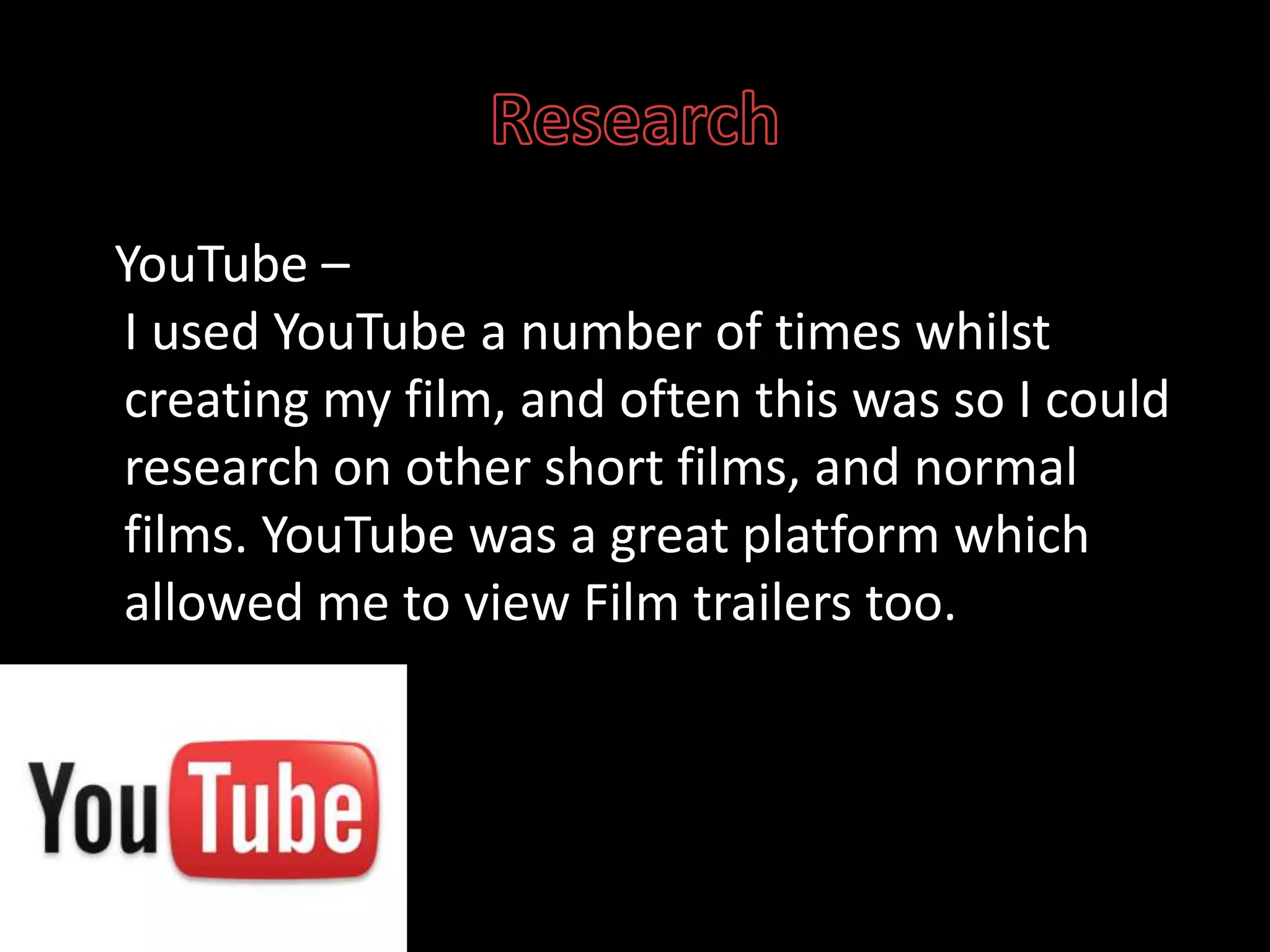 Research   YouTube –I used YouTube a number of times whilst creating my film, and often this was so I could research on other short films, and normal films. YouTube was a great platform which allowed me to view Film trailers too. 