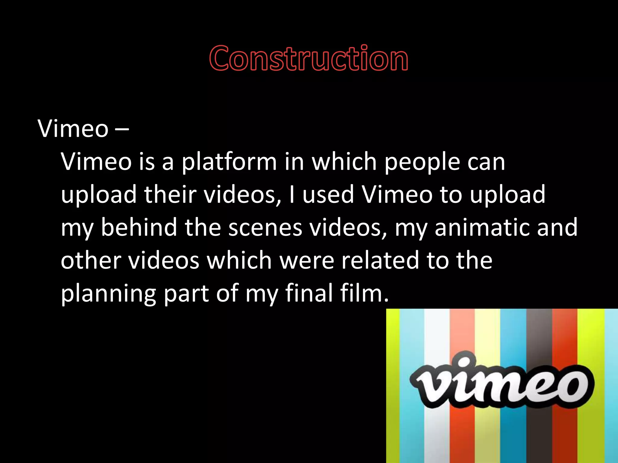 ConstructionVimeo– Vimeo is a platform in which people can upload their videos, I used Vimeo to upload my behind the scenes videos, my animatic and other videos which were related to the planning part of my final film.
