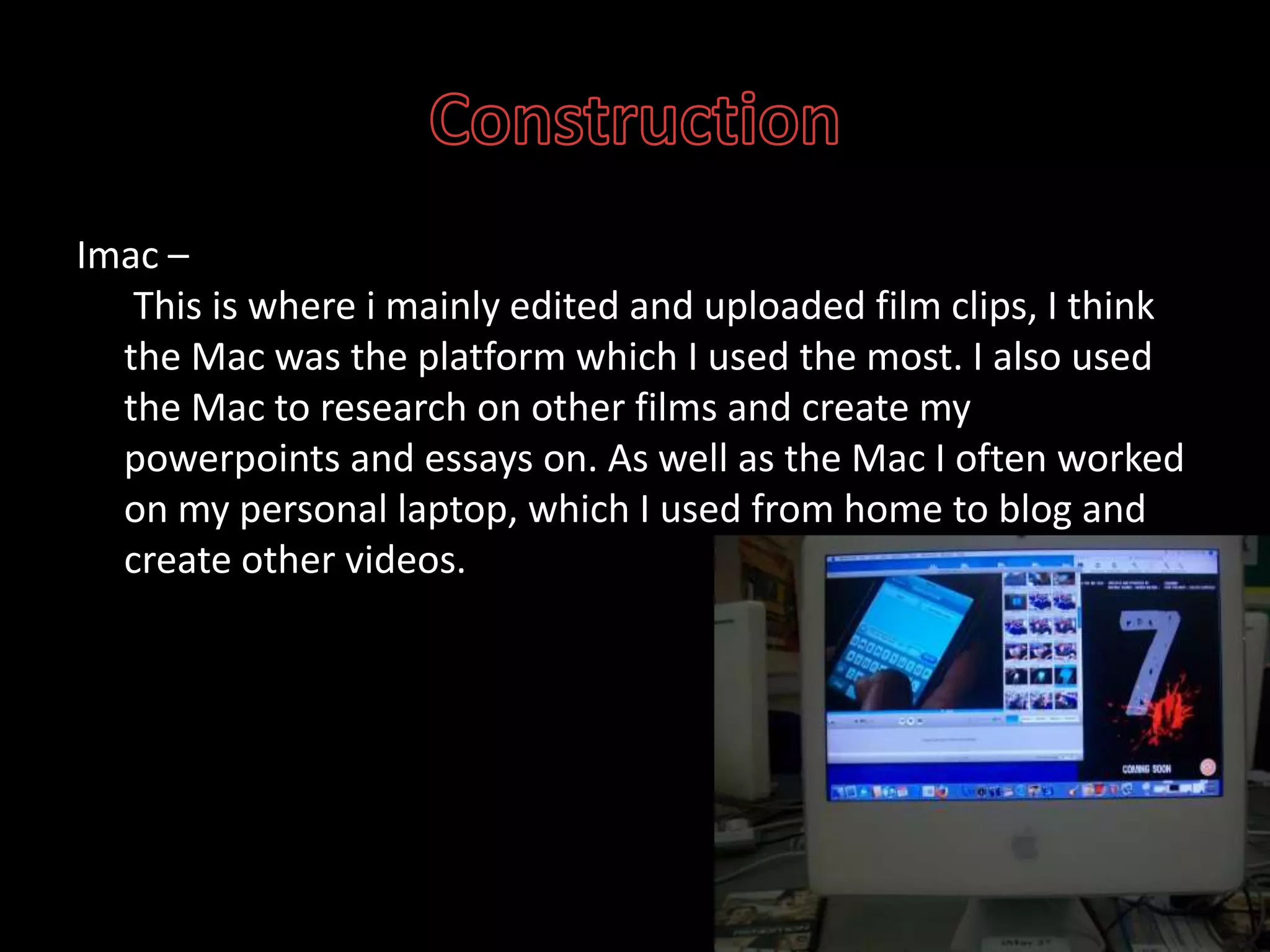 ConstructionImac – This is where i mainly edited and uploaded film clips, I think the Mac was the platform which I used the most. I also used the Mac to research on other films and create my powerpoints and essays on. As well as the Mac I often worked on my personal laptop, which I used from home to blog and create other videos.