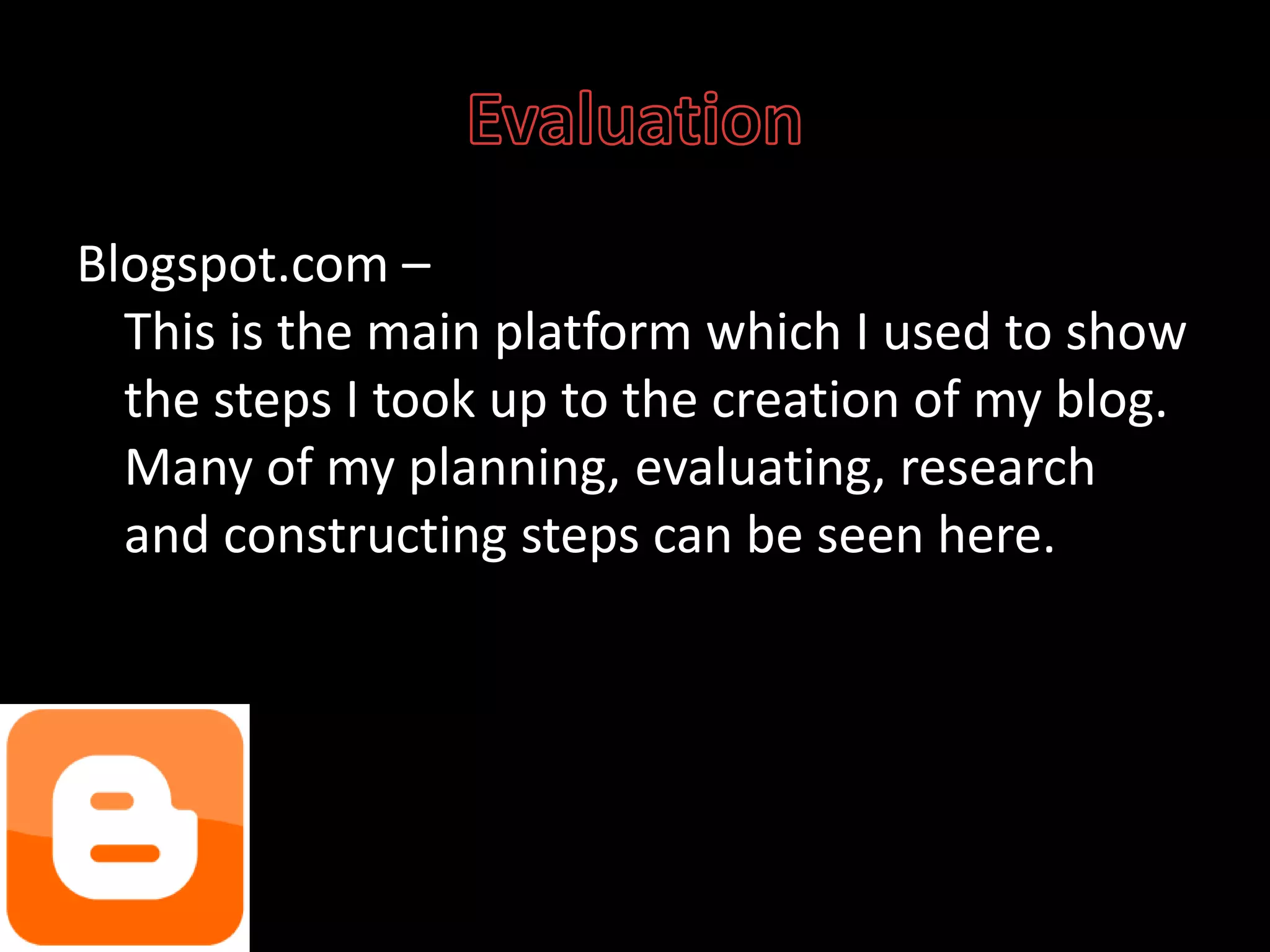 EvaluationBlogspot.com – This is the main platform which I used to show the steps I took up to the creation of my blog. Many of my planning, evaluating, research and constructing steps can be seen here.
