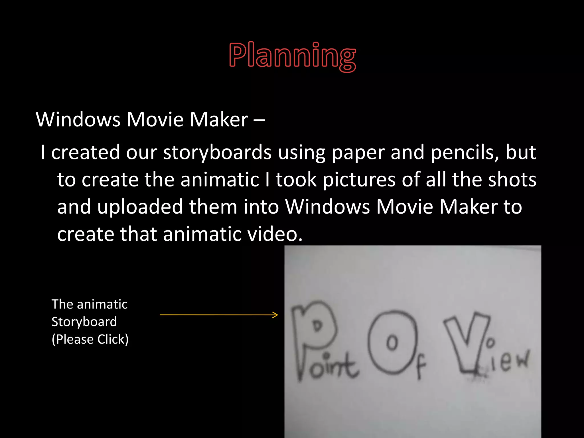 PlanningWindows Movie Maker –I created our storyboards using paper and pencils, but to create the animatic I took pictures of all the shots and uploaded them into Windows Movie Maker to create that animatic video. The animatic Storyboard (Please Click)