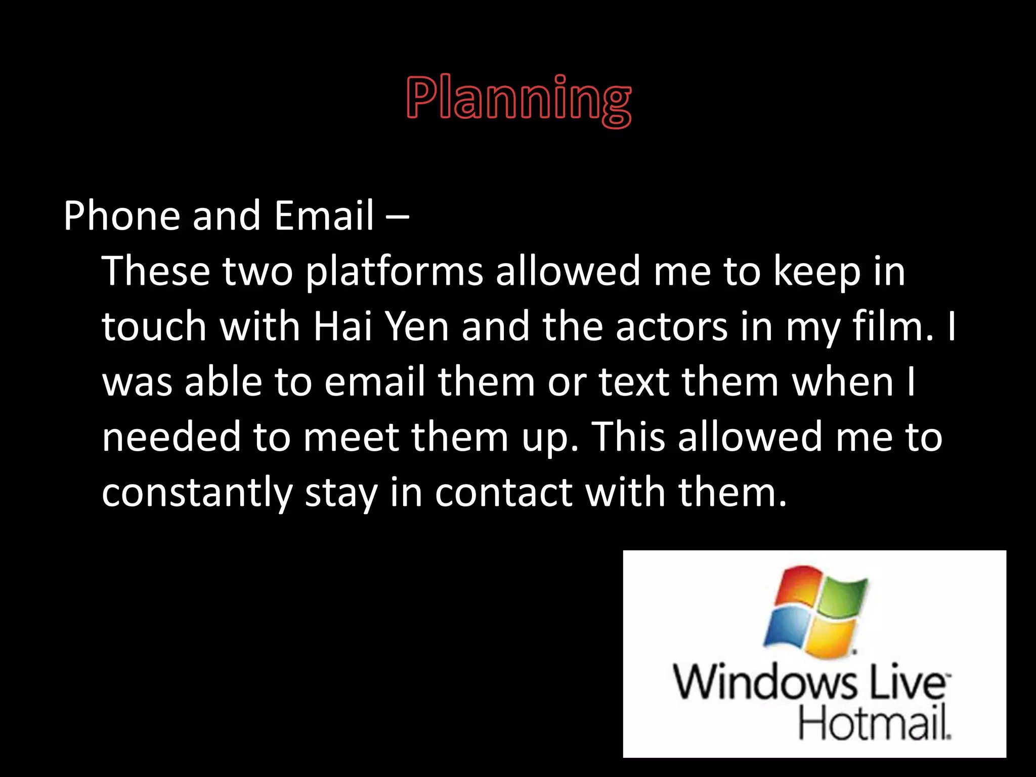 PlanningPhone and Email – These two platforms allowed me to keep in touch with Hai Yen and the actors in my film. I was able to email them or text them when I needed to meet them up. This allowed me to constantly stay in contact with them.