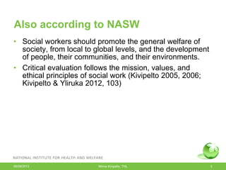 Also according to NASW
• Social workers should promote the general welfare of
society, from local to global levels, and the development
of people, their communities, and their environments.
• Critical evaluation follows the mission, values, and
ethical principles of social work (Kivipelto 2005, 2006;
Kivipelto & Yliruka 2012, 103)
06/08/2013 Minna Kivipelto, THL 3
 