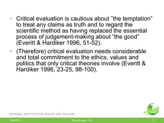 • Critical evaluation is cautious about ”the temptation”
to treat any claims as truth and to regard the
scientific method as having replaced the essential
process of judgement-making about ”the good”
(Everitt & Hardiker 1996, 51-52).
• (Therefore) critical evaluation needs considerable
and total commitment to the ethics, values and
politics that only critical theories involve (Everitt &
Hardiker 1996, 23-25, 98-100).
06/08/2013 Minna Kivipelto, THL 5
 