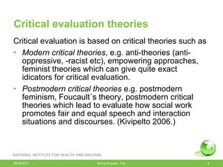 Critical evaluation theories
Critical evaluation is based on critical theories such as
• Modern critical theories, e.g. anti-theories (anti-
oppressive, -racist etc), empowering approaches,
feminist theories which can give quite exact
idicators for critical evaluation.
• Postmodern critical theories e.g. postmodern
feminism, Foucault´s theory, postmodern critical
theories which lead to evaluate how social work
promotes fair and equal speech and interaction
situations and discourses. (Kivipelto 2006.)
06/08/2013 Minna Kivipelto, THL 6
 