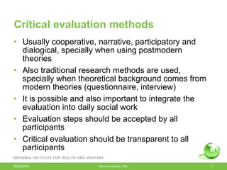 Critical evaluation methods
• Usually cooperative, narrative, participatory and
dialogical, specially when using postmodern
theories
• Also traditional research methods are used,
specially when theoretical background comes from
modern theories (questionnaire, interview)
• It is possible and also important to integrate the
evaluation into daily social work
• Evaluation steps should be accepted by all
participants
• Critical evaluation should be transparent to all
participants
06/08/2013 Minna Kivipelto, THL 7
 