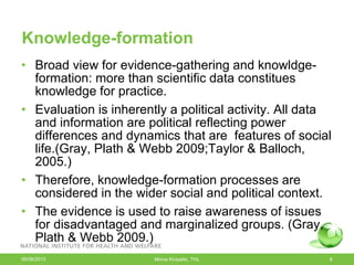 Knowledge-formation
• Broad view for evidence-gathering and knowldge-
formation: more than scientific data constitues
knowledge for practice.
• Evaluation is inherently a political activity. All data
and information are political reflecting power
differences and dynamics that are features of social
life.(Gray, Plath & Webb 2009;Taylor & Balloch,
2005.)
• Therefore, knowledge-formation processes are
considered in the wider social and political context.
• The evidence is used to raise awareness of issues
for disadvantaged and marginalized groups. (Gray,
Plath & Webb 2009.)
06/08/2013 Minna Kivipelto, THL 8
 