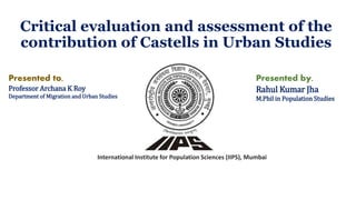 Critical evaluation and assessment of the
contribution of Castells in Urban Studies
International Institute for Population Sciences (IIPS), Mumbai
Presented by,
Rahul Kumar Jha
M.Phil in Population Studies
Presented to,
Professor Archana K Roy
Department of Migration and Urban Studies
 