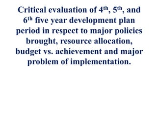 Critical evaluation of 4th, 5th, and
6th five year development plan
period in respect to major policies
brought, resource allocation,
budget vs. achievement and major
problem of implementation.
 