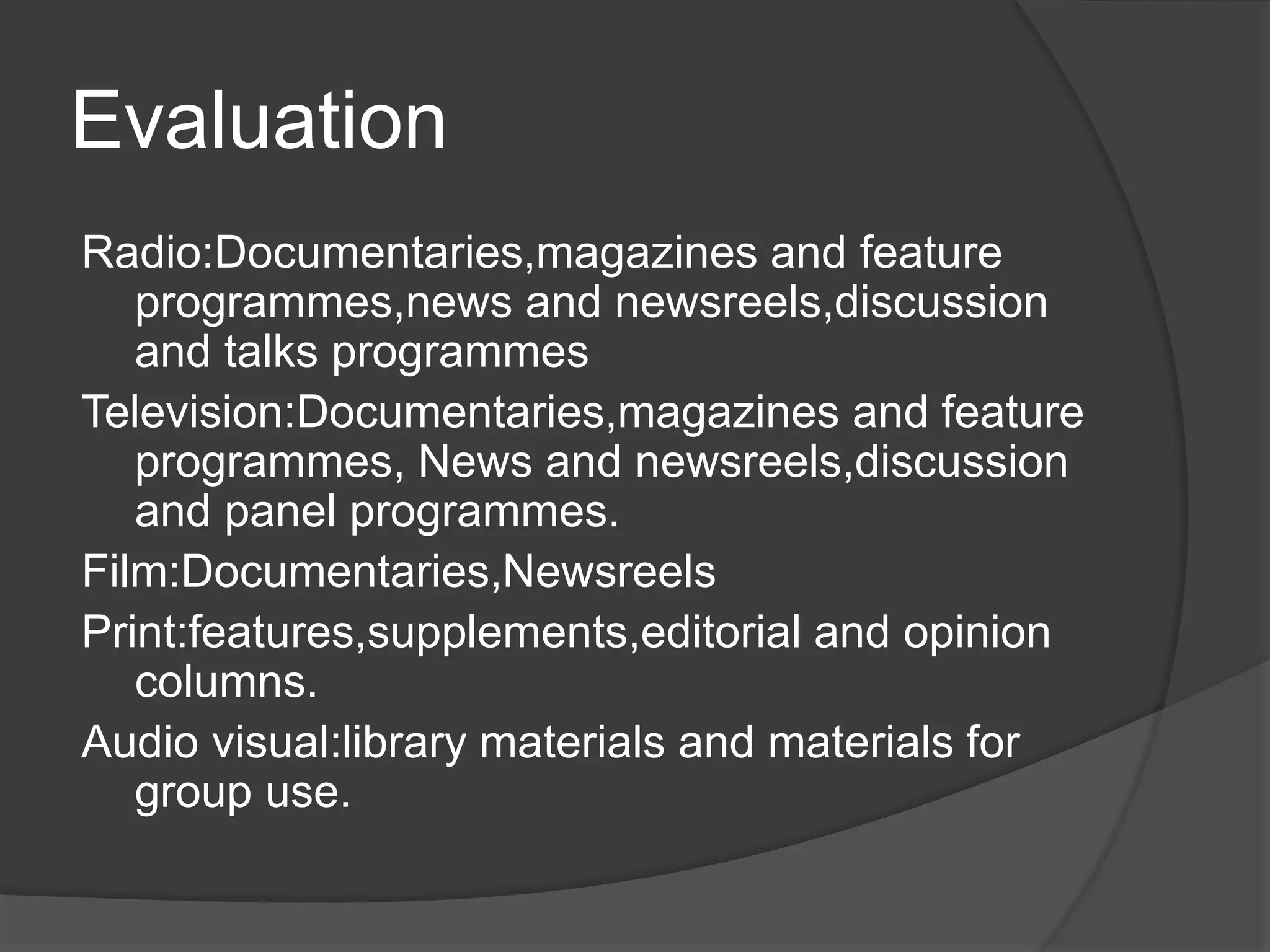 Evaluation
Radio:Documentaries,magazines and feature
programmes,news and newsreels,discussion
and talks programmes
Television:Documentaries,magazines and feature
programmes, News and newsreels,discussion
and panel programmes.
Film:Documentaries,Newsreels
Print:features,supplements,editorial and opinion
columns.
Audio visual:library materials and materials for
group use.
 