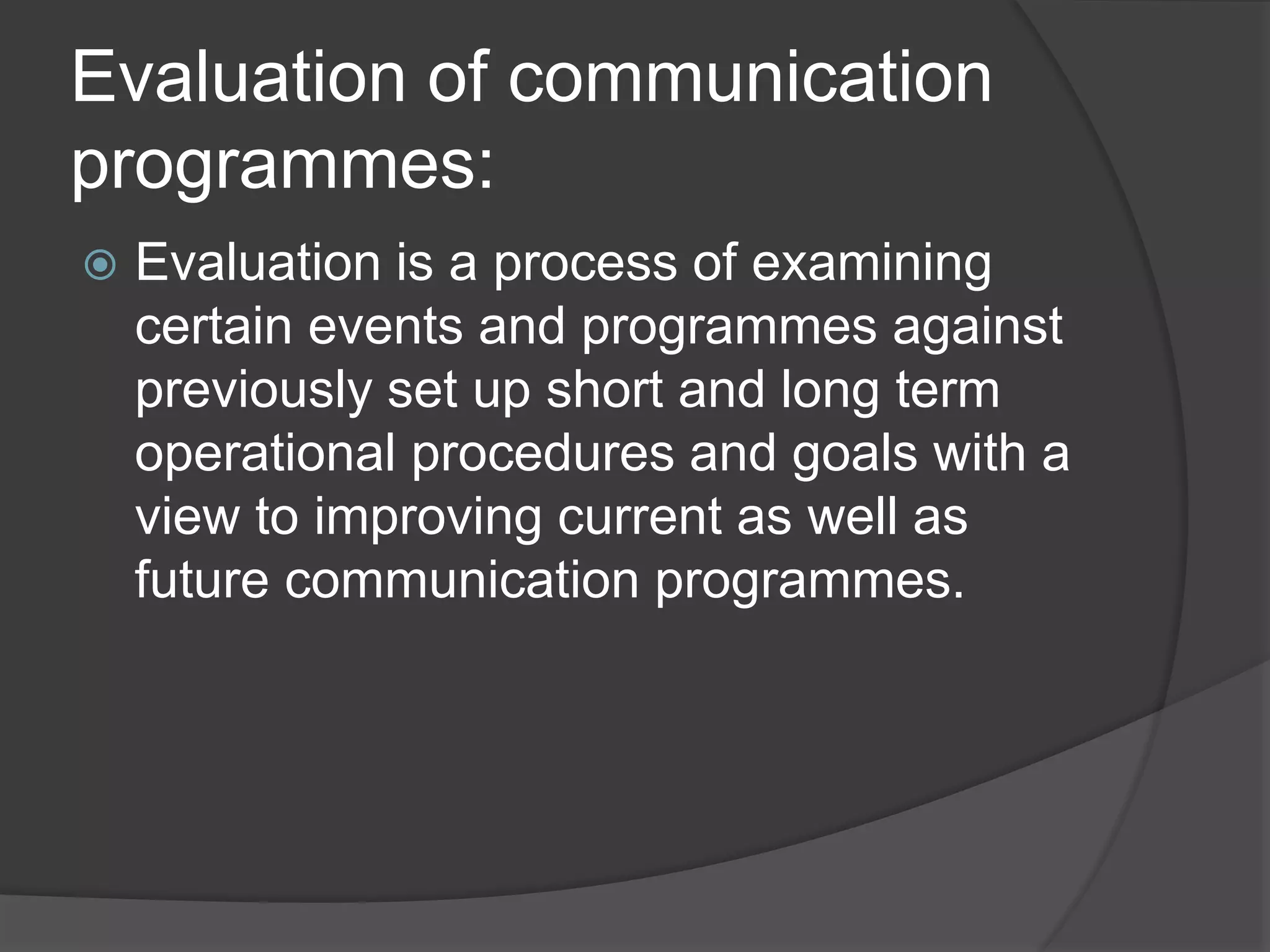 Evaluation of communication
programmes:
 Evaluation is a process of examining
certain events and programmes against
previously set up short and long term
operational procedures and goals with a
view to improving current as well as
future communication programmes.
 