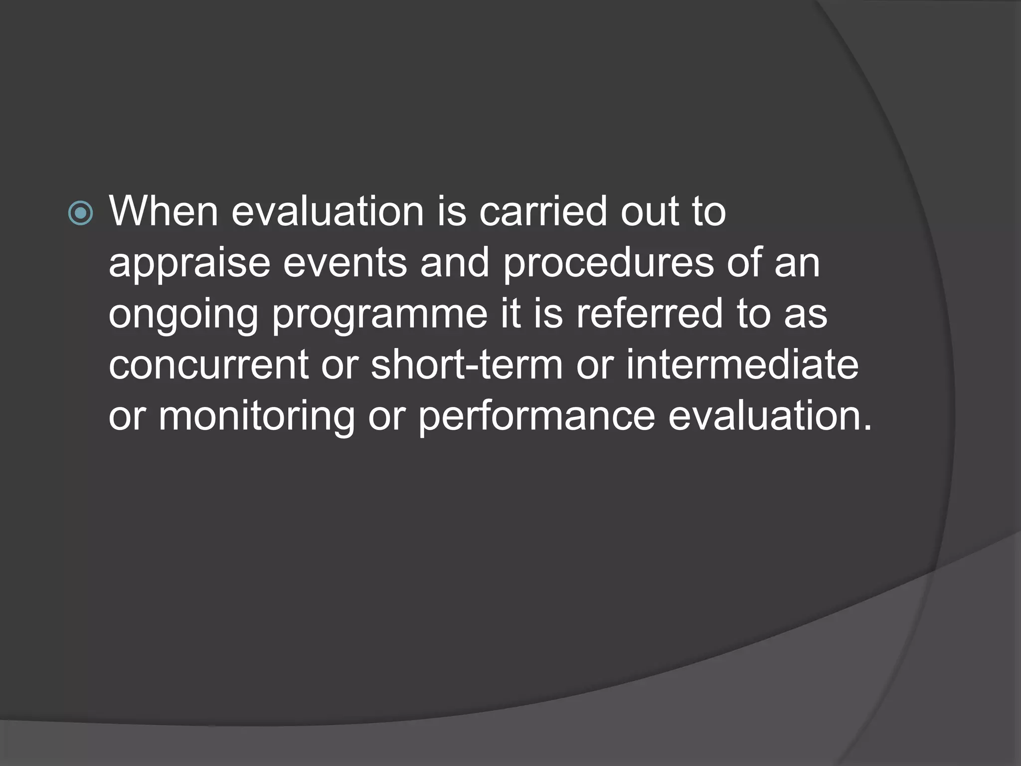  When evaluation is carried out to
appraise events and procedures of an
ongoing programme it is referred to as
concurrent or short-term or intermediate
or monitoring or performance evaluation.
 