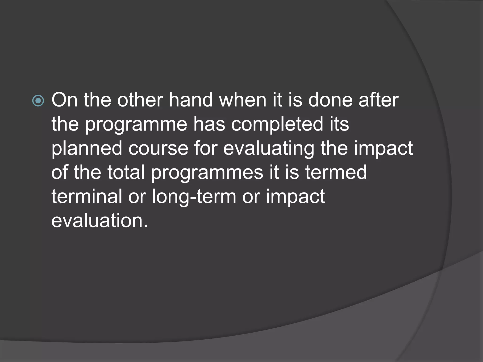  On the other hand when it is done after
the programme has completed its
planned course for evaluating the impact
of the total programmes it is termed
terminal or long-term or impact
evaluation.
 
