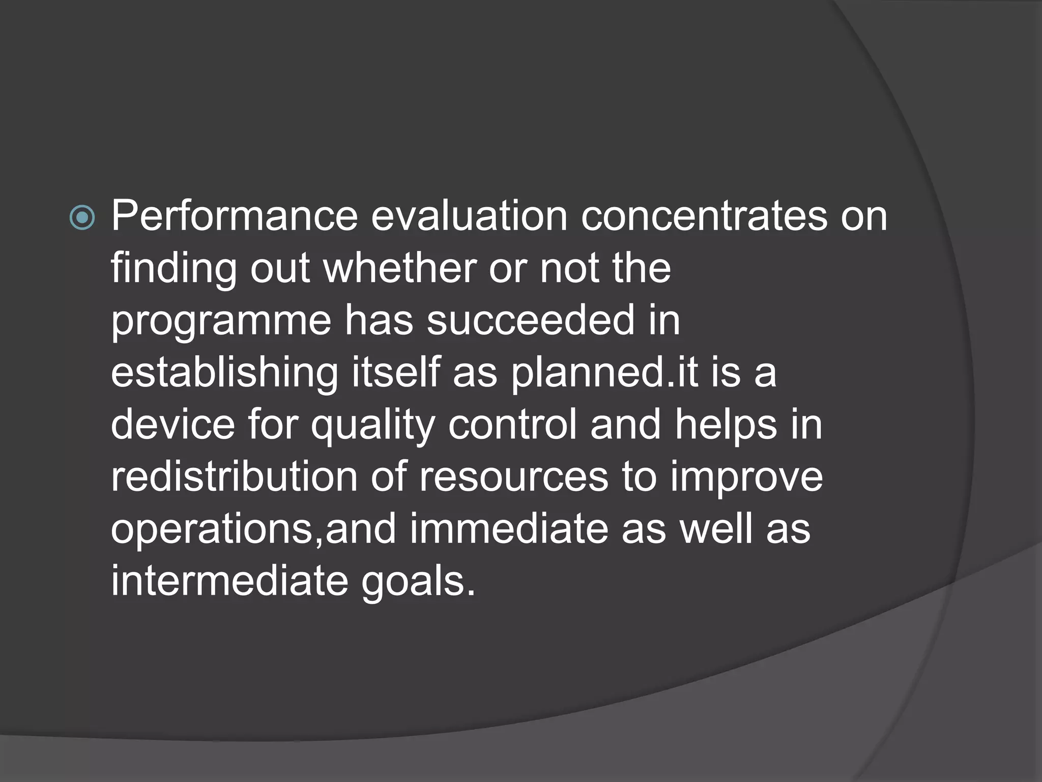  Performance evaluation concentrates on
finding out whether or not the
programme has succeeded in
establishing itself as planned.it is a
device for quality control and helps in
redistribution of resources to improve
operations,and immediate as well as
intermediate goals.
 